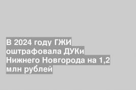 В 2024 году ГЖИ оштрафовала ДУКи Нижнего Новгорода на 1,2 млн рублей