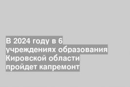 В 2024 году в 6 учреждениях образования Кировской области пройдет капремонт