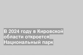 В 2024 году в Кировской области откроется Национальный парк