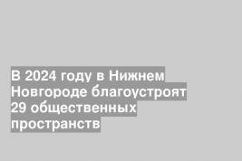 В 2024 году в Нижнем Новгороде благоустроят 29 общественных пространств