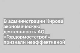 В администрации Кирова экономическую деятельность АО «Гордормостстрой» признали неэффективной