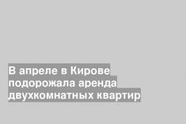 В апреле в Кирове подорожала аренда двухкомнатных квартир