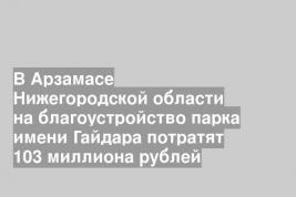 В Арзамасе Нижегородской области на благоустройство парка имени Гайдара потратят 103 миллиона рублей