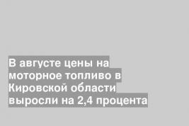 В августе цены на моторное топливо в Кировской области выросли на 2,4 процента