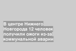 В центре Нижнего Новгорода 12 человек получили ожоги из-за коммунальной аварии