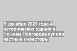В декабре 2023 года 4 исторических здания в Нижнем Новгороде купили частные инвесторы