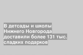 В детсады и школы Нижнего Новгорода доставили более 131 тыс. сладких подарков