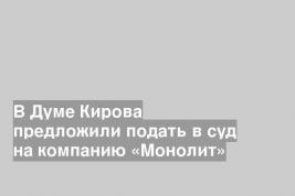В Думе Кирова предложили подать в суд на компанию «Монолит»