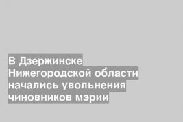 В Дзержинске Нижегородской области начались увольнения чиновников мэрии