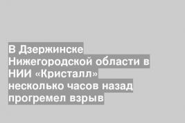 В Дзержинске Нижегородской области в НИИ «Кристалл» несколько часов назад прогремел взрыв