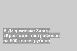 В Дзержинске Завод «Кристалл» оштрафован на 600 тысяч рублей