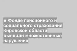 В Фонде пенсионного и социального страхования Кировской области выявили множественные нарушения