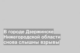 В городе Дзержинске Нижегородской области снова слышны взрывы