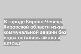 В городе Кирово-Чепецк Кировской области из-за коммунальной аварии без воды остались школа и детсад