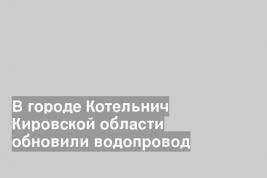 В городе Котельнич Кировской области обновили водопровод