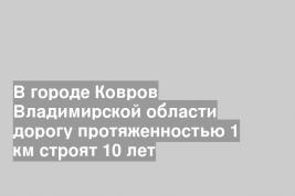 В городе Ковров Владимирской области дорогу протяженностью 1 км строят 10 лет