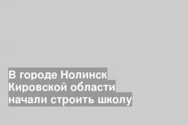 В городе Нолинск Кировской области начали строить школу