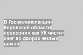 В Госжилинспекции Кировской области проверили как УК чистят снег во дворах жилых домов