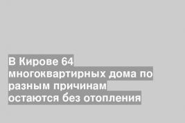 В Кирове 64 многоквартирных дома по разным причинам остаются без отопления
