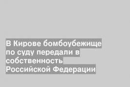 В Кирове бомбоубежище по суду передали в собственность Российской Федерации