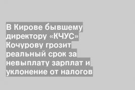 В Кирове бывшему директору «КЧУС» Кочурову грозит реальный срок за невыплату зарплат и уклонение от налогов