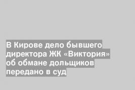 В Кирове дело бывшего директора ЖК «Виктория» об обмане дольщиков передано в суд