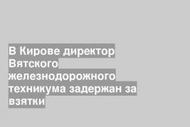 В Кирове директор Вятского железнодорожного техникума задержан за взятки