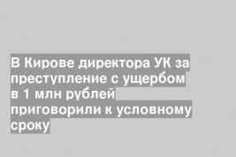 В Кирове директора УК за преступление с ущербом в 1 млн рублей приговорили к условному сроку