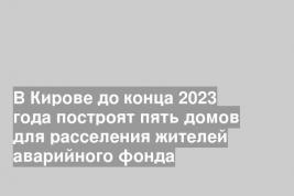 В Кирове до конца 2023 года построят пять домов для расселения жителей аварийного фонда