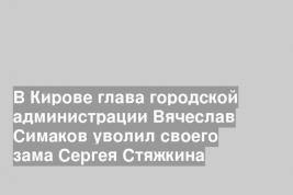 В Кирове глава городской администрации Вячеслав Симаков уволил своего зама Сергея Стяжкина
