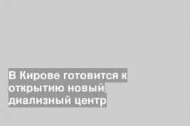 В Кирове готовится к открытию новый диализный центр