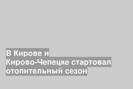 В Кирове и Кирово-Чепецке стартовал отопительный сезон