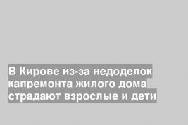 В Кирове из-за недоделок капремонта жилого дома страдают взрослые и дети
