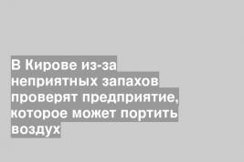 В Кирове из-за неприятных запахов проверят предприятие, которое может портить воздух