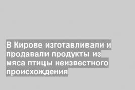 В Кирове изготавливали и продавали продукты из мяса птицы неизвестного происхождения