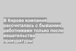 В Кирове компания рассчиталась с бывшими работниками только после вешательства прокуратуры