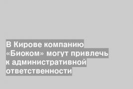 В Кирове компанию «Биоком» могут привлечь к административной ответственности