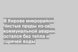 В Кирове микрорайон Чистые пруды из-за коммунальной аварии остался без тепла и горячей воды