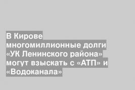 В Кирове многомиллионные долги «УК Ленинского района» могут взыскать с «АТП» и «Водоканала»