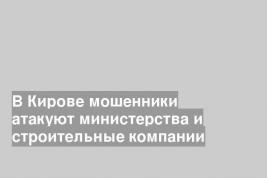 В Кирове мошенники атакуют министерства и строительные компании