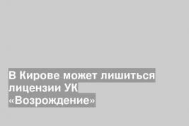 В Кирове может лишиться лицензии УК «Возрождение»