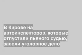 В Кирове на автоинспекторов, которые отпустили пьяного судью, завели уголовное дело