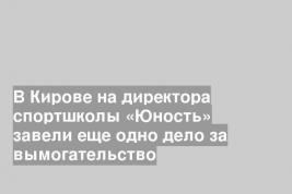 В Кирове на директора спортшколы «Юность» завели еще одно дело за вымогательство