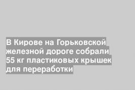 В Кирове на Горьковской железной дороге собрали 55 кг пластиковых крышек для переработки