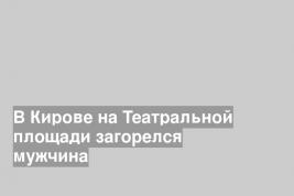 В Кирове на Театральной площади загорелся мужчина