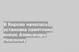 В Кирове началась установка памятника князю Александру Невскому