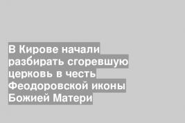 В Кирове начали разбирать сгоревшую церковь в честь Феодоровской иконы Божией Матери