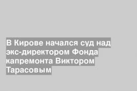 В Кирове начался суд над экс-директором Фонда капремонта Виктором Тарасовым