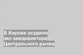 В Кирове осудили экс-замдиректора Центрального рынка