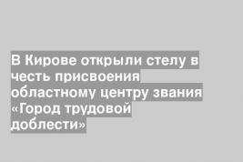 В Кирове открыли стелу в честь присвоения областному центру звания «Город трудовой доблести»